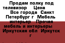 Продам полку под телевизор  › Цена ­ 2 000 - Все города, Санкт-Петербург г. Мебель, интерьер » Прочая мебель и интерьеры   . Иркутская обл.,Иркутск г.